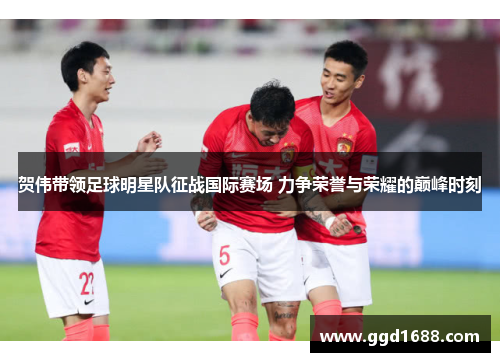 贺伟带领足球明星队征战国际赛场 力争荣誉与荣耀的巅峰时刻