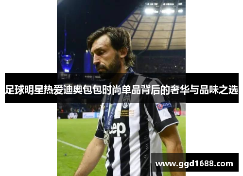 足球明星热爱迪奥包包时尚单品背后的奢华与品味之选