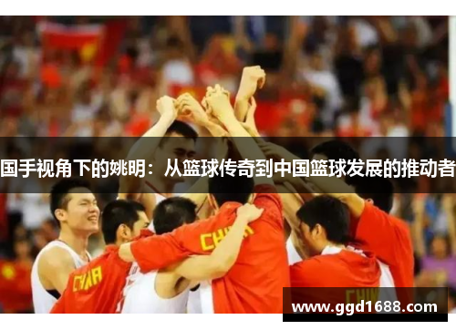 国手视角下的姚明：从篮球传奇到中国篮球发展的推动者