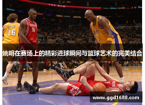 姚明在赛场上的精彩进球瞬间与篮球艺术的完美结合